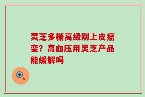 灵芝多糖高级别上皮瘤变？高用灵芝产品能缓解吗