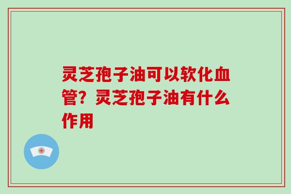 灵芝孢子油可以软化？灵芝孢子油有什么作用