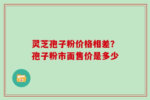 灵芝孢子粉价格相差？孢子粉市面售价是多少