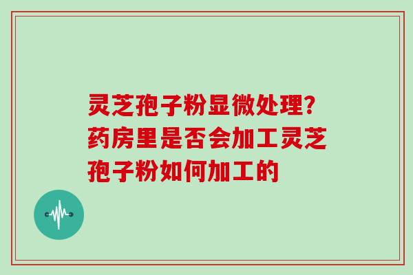 灵芝孢子粉显微处理？药房里是否会加工灵芝孢子粉如何加工的