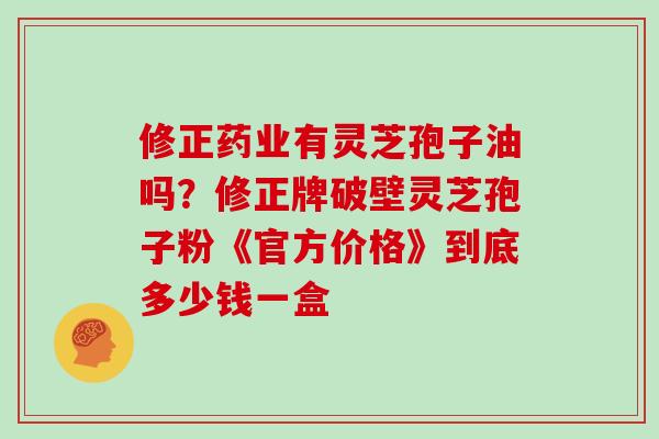 修正药业有灵芝孢子油吗？修正牌破壁灵芝孢子粉《官方价格》到底多少钱一盒