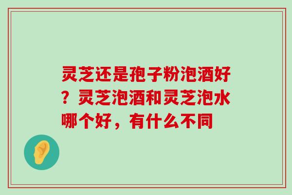 灵芝还是孢子粉泡酒好？灵芝泡酒和灵芝泡水哪个好，有什么不同