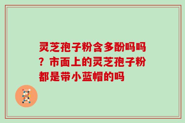 灵芝孢子粉含多酚吗吗？市面上的灵芝孢子粉都是带小蓝帽的吗