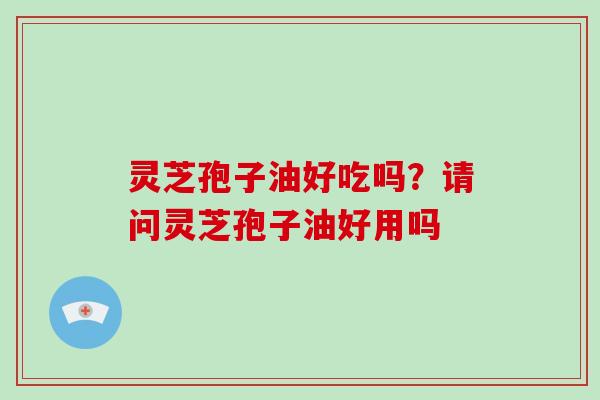 灵芝孢子油好吃吗？请问灵芝孢子油好用吗