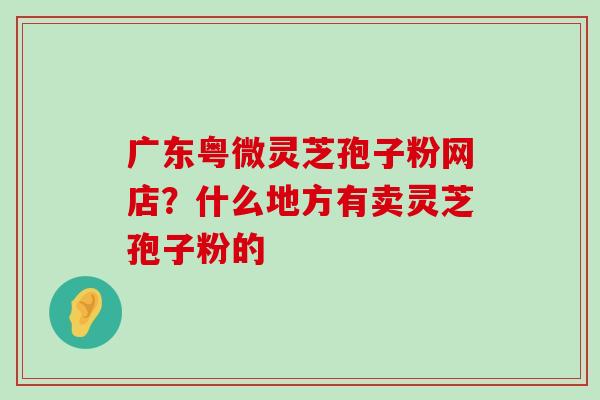 广东粤微灵芝孢子粉网店？什么地方有卖灵芝孢子粉的