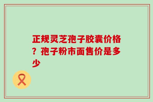 正规灵芝孢子胶囊价格？孢子粉市面售价是多少