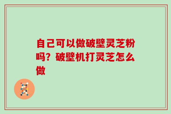 自己可以做破壁灵芝粉吗？破壁机打灵芝怎么做