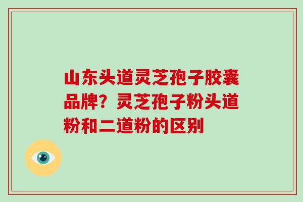 山东头道灵芝孢子胶囊品牌？灵芝孢子粉头道粉和二道粉的区别