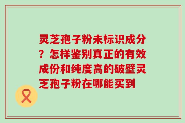 灵芝孢子粉未标识成分？怎样鉴别真正的有效成份和纯度高的破壁灵芝孢子粉在哪能买到