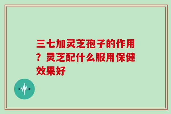 三七加灵芝孢子的作用？灵芝配什么服用保健效果好