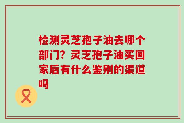 检测灵芝孢子油去哪个部门？灵芝孢子油买回家后有什么鉴别的渠道吗