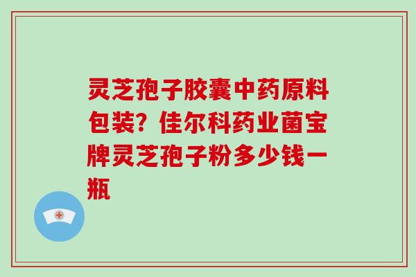 灵芝孢子胶囊原料包装？佳尔科药业菌宝牌灵芝孢子粉多少钱一瓶