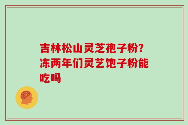 吉林松山灵芝孢子粉？冻两年们灵艺饱子粉能吃吗