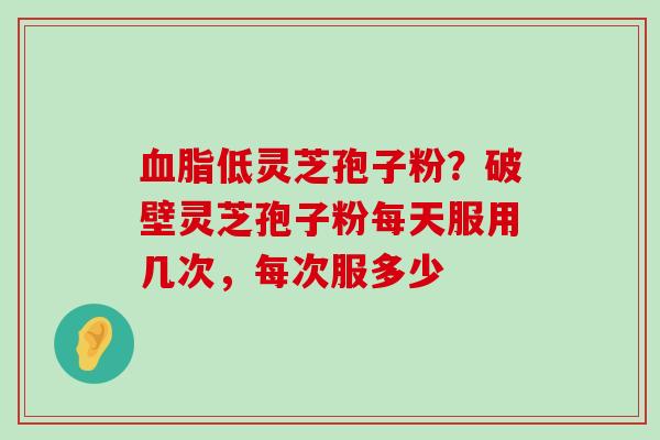 低灵芝孢子粉？破壁灵芝孢子粉每天服用几次，每次服多少