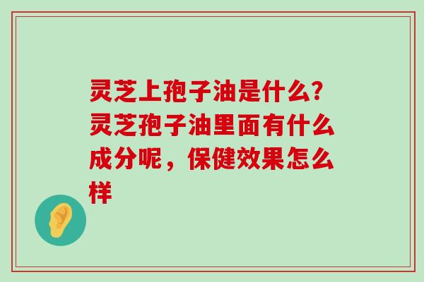 灵芝上孢子油是什么？灵芝孢子油里面有什么成分呢，保健效果怎么样