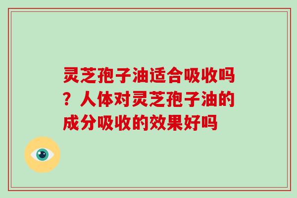 灵芝孢子油适合吸收吗？人体对灵芝孢子油的成分吸收的效果好吗