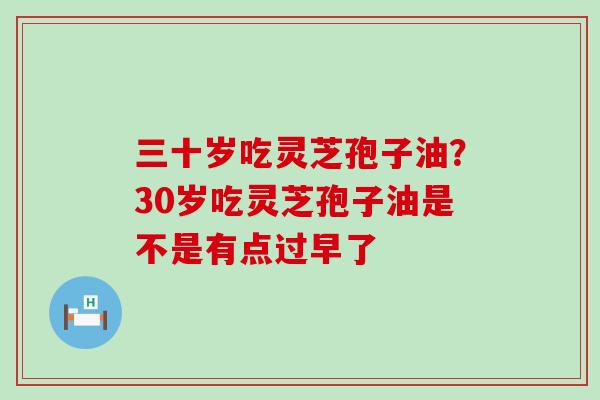 三十岁吃灵芝孢子油？30岁吃灵芝孢子油是不是有点过早了