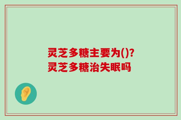 灵芝多糖主要为()？灵芝多糖吗