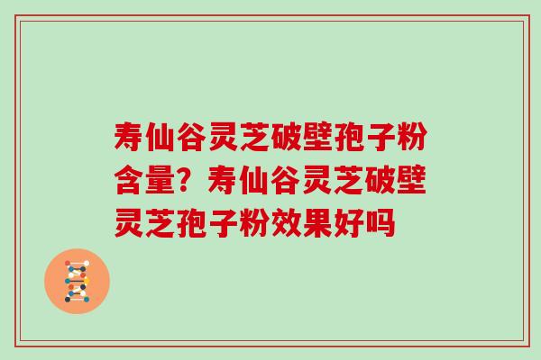 寿仙谷灵芝破壁孢子粉含量？寿仙谷灵芝破壁灵芝孢子粉效果好吗