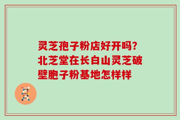 灵芝孢子粉店好开吗？北芝堂在长白山灵芝破壁胞子粉基地怎样样