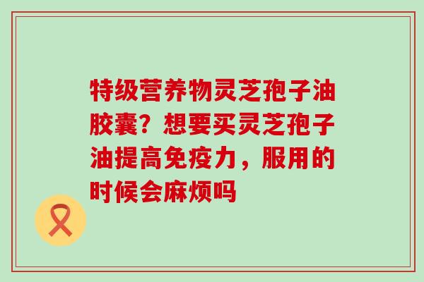 特级营养物灵芝孢子油胶囊？想要买灵芝孢子油提高免疫力，服用的时候会麻烦吗