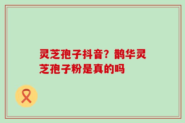 灵芝孢子抖音？鹊华灵芝孢子粉是真的吗