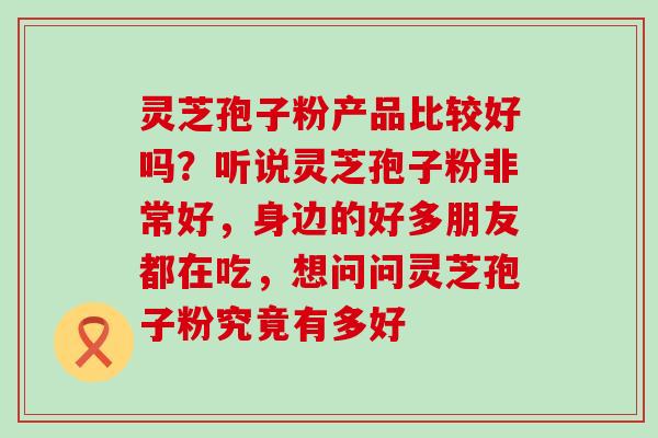 灵芝孢子粉产品比较好吗？听说灵芝孢子粉非常好，身边的好多朋友都在吃，想问问灵芝孢子粉究竟有多好