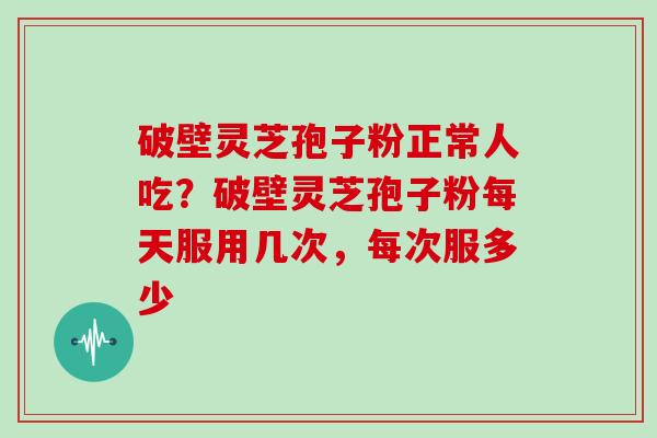 破壁灵芝孢子粉正常人吃？破壁灵芝孢子粉每天服用几次，每次服多少