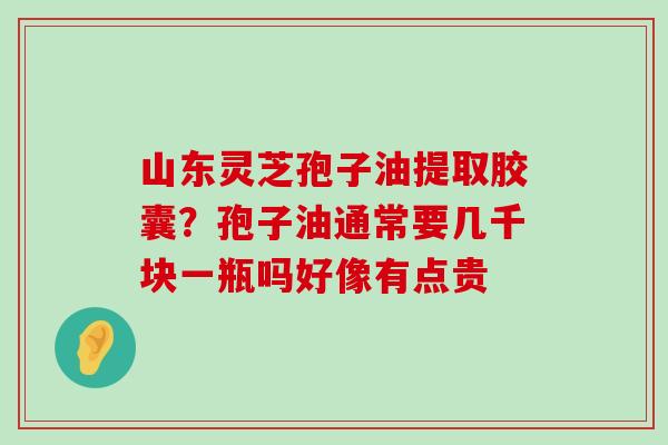 山东灵芝孢子油提取胶囊？孢子油通常要几千块一瓶吗好像有点贵