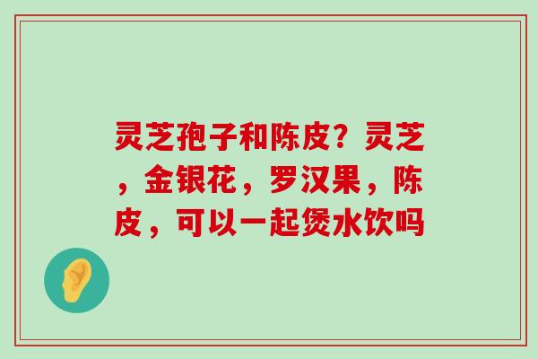 灵芝孢子和陈皮？灵芝，金银花，罗汉果，陈皮，可以一起煲水饮吗