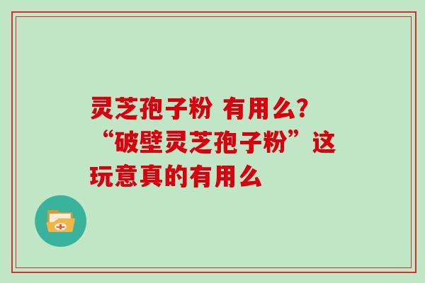 灵芝孢子粉 有用么？“破壁灵芝孢子粉”这玩意真的有用么