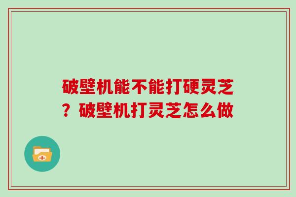 破壁机能不能打硬灵芝？破壁机打灵芝怎么做