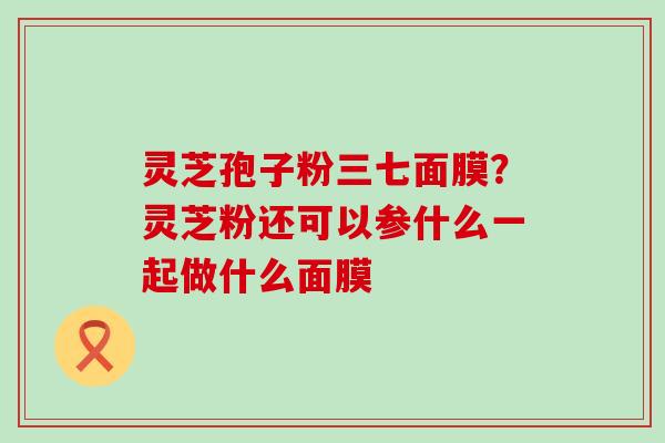 灵芝孢子粉三七面膜？灵芝粉还可以参什么一起做什么面膜