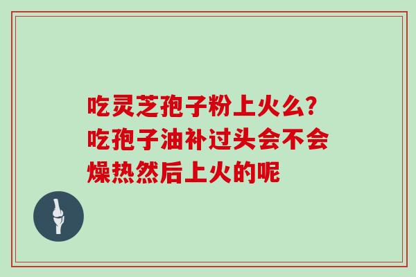 吃灵芝孢子粉上火么？吃孢子油补过头会不会燥热然后上火的呢