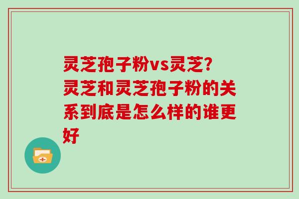 灵芝孢子粉vs灵芝？灵芝和灵芝孢子粉的关系到底是怎么样的谁更好