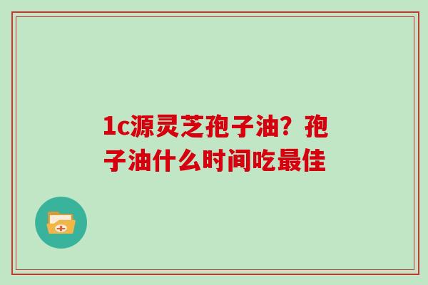 1c源灵芝孢子油？孢子油什么时间吃佳