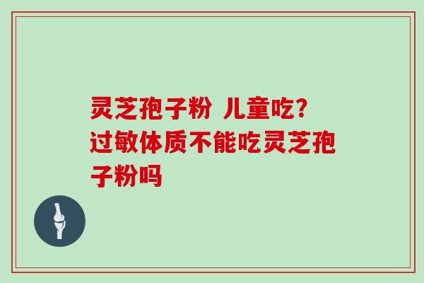 灵芝孢子粉 儿童吃？体质不能吃灵芝孢子粉吗