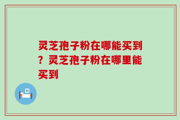 灵芝孢子粉在哪能买到？灵芝孢子粉在哪里能买到