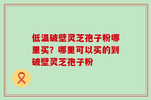 低温破壁灵芝孢子粉哪里买？哪里可以买的到破壁灵芝孢子粉