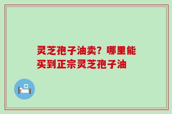 灵芝孢子油卖？哪里能买到正宗灵芝孢子油