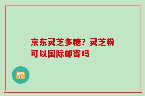 京东灵芝多糖？灵芝粉可以国际邮寄吗