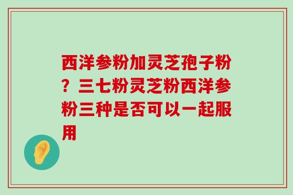 西洋参粉加灵芝孢子粉？三七粉灵芝粉西洋参粉三种是否可以一起服用