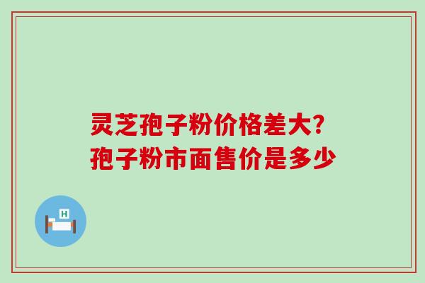 灵芝孢子粉价格差大？孢子粉市面售价是多少