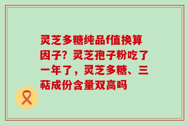 灵芝多糖纯品f值换算因子？灵芝孢子粉吃了一年了，灵芝多糖、三萜成份含量双高吗