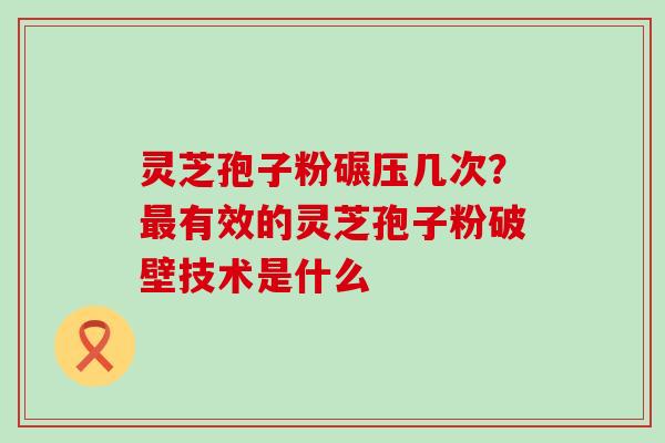 灵芝孢子粉碾压几次？有效的灵芝孢子粉破壁技术是什么