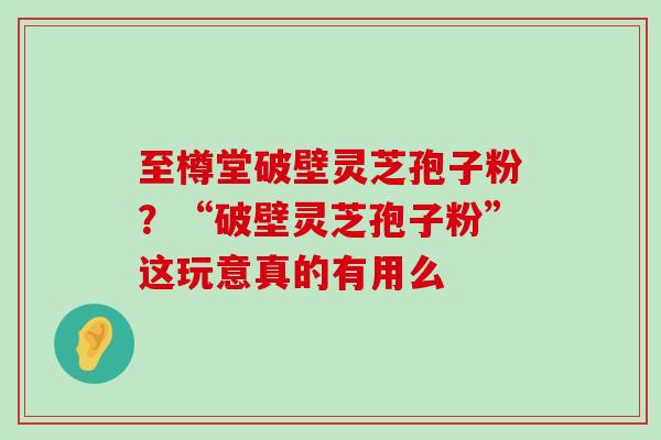 至樽堂破壁灵芝孢子粉？“破壁灵芝孢子粉”这玩意真的有用么