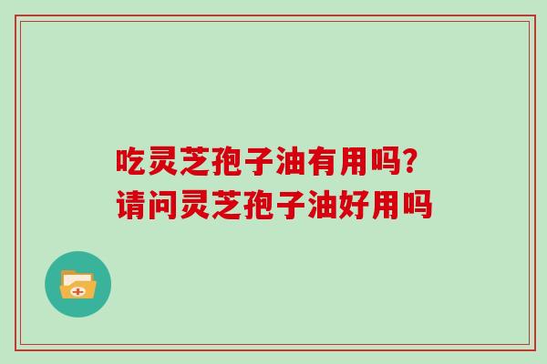 吃灵芝孢子油有用吗？请问灵芝孢子油好用吗