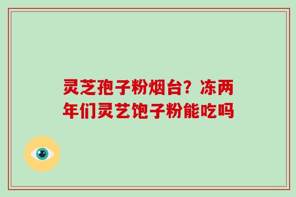 灵芝孢子粉烟台？冻两年们灵艺饱子粉能吃吗