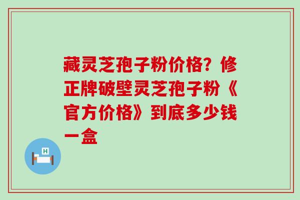 藏灵芝孢子粉价格？修正牌破壁灵芝孢子粉《官方价格》到底多少钱一盒