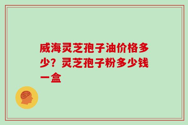 威海灵芝孢子油价格多少？灵芝孢子粉多少钱一盒